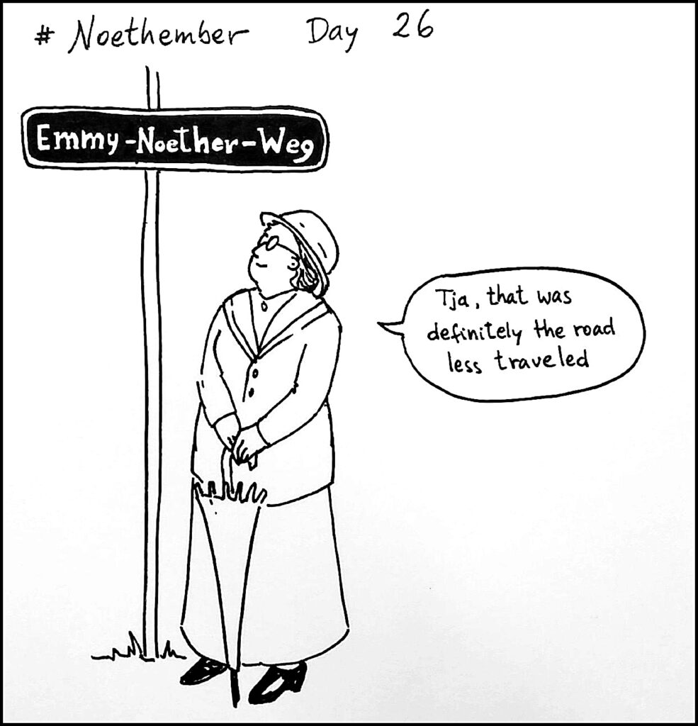 Day 26: A street in her hometown of Erlangen is named after Emmy and her father; Emmy-Noether-Weg (Emmy Noether Way) in Göttingen is also named after her, and in Unterschleissheim, near Munich, a ring-road is cleverly named Emmy-Noether-Ring.